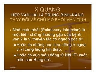 6/19/2013 66
X QUANG
HEÏP VAN HAI LAÙ TRUNG BÌNH-NAËNG
THAY ÑOÅI VEÀ CHUÛ MOÂ PHOÅI-MAÏN TÍNH
Nhoài maùu phoåi (Pulmonary infarction) laø
moät bieán chöùng thöôøng gaëp cuûa beänh
van 2 laù vì thuyeân taéc coù nguoàn goác töø:
Hoaëc do nhöõng cuïc maùu ñoâng ôû ngoaïi
vi vì cung löôïng tim thaáp.
Hoaëc do cuïc maùu ñoâng töø Nhó (P) xuaát
hieän sau Rung nhó.
 