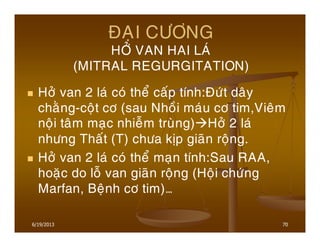 6/19/2013 70
ÑAÏI CÖÔNG
HÔÛ VAN HAI LAÙ
(MITRAL REGURGITATION)
Hôû van 2 laù coù theå caáp tính:Ñöùt daây
chaèng-coät cô (sau Nhoài maùu cô tim,Vieâm
noäi taâm maïc nhieãm truøng) Hôû 2 laù
nhöng Thaát (T) chöa kòp giaõn roäng.
Hôû van 2 laù coù theå maïn tính:Sau RAA,
hoaëc do loã van giaõn roäng (Hoäi chöùng
Marfan, Beänh cô tim)…
 