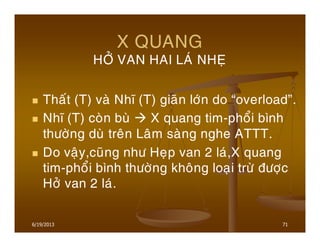 6/19/2013 71
X QUANG
HÔÛ VAN HAI LAÙ NHEÏ
Thaát (T) vaø Nhó (T) giaõn lôùn do “overload”.
Nhó (T) coøn buø X quang tim-phoåi bình
thöôøng duø treân Laâm saøng nghe ATTT.
Do vaäy,cuõng nhö Heïp van 2 laù,X quang
tim-phoåi bình thöôøng khoâng loaïi tröø ñöôïc
Hôû van 2 laù.
 
