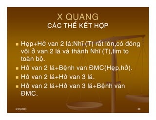 6/19/2013 88
X QUANG
CAÙC THEÅ KEÁT HÔÏP
Heïp+Hôû van 2 laù:Nhó (T) raát lôùn,coù ñoùng
voâi ôû van 2 laù vaø thaønh Nhó (T),tim to
toaøn boä.
Hôû van 2 laù+Beänh van ÑMC(Heïp,hôû).
Hôû van 2 laù+Hôû van 3 laù.
Hôû van 2 laù+Hôû van 3 laù+Beänh van
ÑMC.
 