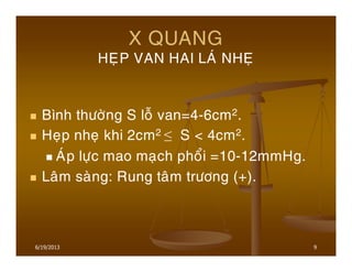 9
X QUANG
HEÏP VAN HAI LAÙ NHEÏ
Bình thöôøng S loã van=4-6cm2.
Heïp nheï khi 2cm2 ≤ S < 4cm2.
AÙp löïc mao maïch phoåi =10-12mmHg.
Laâm saøng: Rung taâm tröông (+).
6/19/2013
 