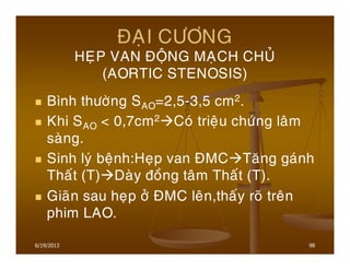 6/19/2013 98
ÑAÏI CÖÔNG
HEÏP VAN ÑOÄNG MAÏCH CHUÛ
(AORTIC STENOSIS)
Bình thöôøng SAO=2,5-3,5 cm2.
Khi SAO < 0,7cm2 Coù trieäu chöùng laâm
saøng.
Sinh lyù beänh:Heïp van ÑMC Taêng gaùnh
Thaát (T) Daøy ñoàng taâm Thaát (T).
Giaõn sau heïp ôû ÑMC leân,thaáy roõ treân
phim LAO.
 