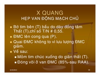 6/19/2013 99
X QUANG
HEÏP VAN ÑOÄNG MAÏCH CHUÛ
Bôø tim beân (T) baàu do daøy ñoàng taâm
Thaát (T),chæ soá T/N # 0,55.
ÑMC leân cong qua (P).
Quai ÑMC khoâng to vì löu löôïng ÑMC
giaûm.
Veà sau:
Moûm tim chuùc xuoáng do giaõn thaát (T).
Ñoùng voâi ôû van ÑMC (85%-sau RAA).
 