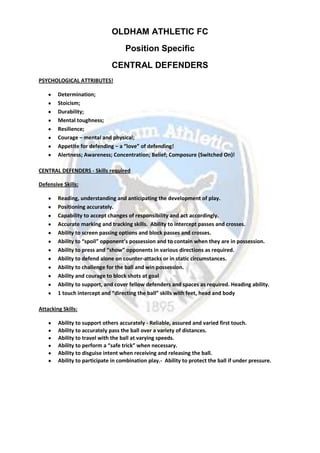 OLDHAM ATHLETIC FC
Position Specific
CENTRAL DEFENDERS
PSYCHOLOGICAL ATTRIBUTES!
Determination;
Stoicism;
Durability;
Mental toughness;
Resilience;
Courage – mental and physical;
Appetite for defending – a “love” of defending!
Alertness; Awareness; Concentration; Belief; Composure (Switched On)!
CENTRAL DEFENDERS - Skills required
Defensive Skills:
Reading, understanding and anticipating the development of play.
Positioning accurately.
Capability to accept changes of responsibility and act accordingly.
Accurate marking and tracking skills. Ability to intercept passes and crosses.
Ability to screen passing options and block passes and crosses.
Ability to “spoil” opponent’s possession and to contain when they are in possession.
Ability to press and “show” opponents in various directions as required.
Ability to defend alone on counter-attacks or in static circumstances.
Ability to challenge for the ball and win possession.
Ability and courage to block shots at goal
Ability to support, and cover fellow defenders and spaces as required. Heading ability.
1 touch intercept and “directing the ball” skills with feet, head and body
Attacking Skills:
Ability to support others accurately - Reliable, assured and varied first touch.
Ability to accurately pass the ball over a variety of distances.
Ability to travel with the ball at varying speeds.
Ability to perform a “safe trick” when necessary.
Ability to disguise intent when receiving and releasing the ball.
Ability to participate in combination play.- Ability to protect the ball if under pressure.
 