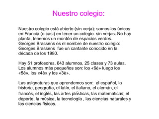 Nuestro colegio:
Nuestro colegio está abierto (sin verja): somos los únicos
en Francia (o casi) en tener un colegio sin verjas. No hay
planta, tenemos un montón de espacios verdes.
Georges Brassens es el nombre de nuestro colegio:
Georges Brassens fue un cantante conocido en la
década de los 1980.
Hay 51 profesores, 643 alumnos, 25 clases y 73 aulas.
Los alumnos más pequeños son: los «6è» luego los
«5è», los «4è» y los «3è».
Las asignaturas que aprendemos son: el español, la
historia, geografía, el latín, el italiano, el alemán, el
francés, el inglés, las artes plásticas, las matemáticas, el
deporte, la música, la tecnología , las ciencias naturales y
las ciencias físicas.
 