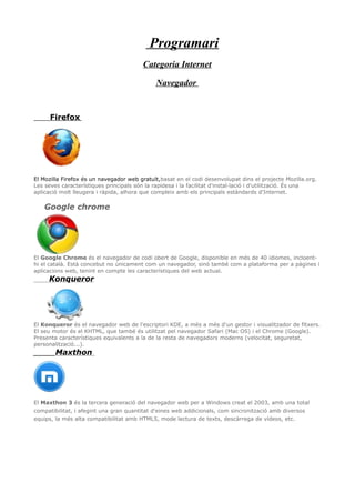 Programari
Categoria Internet
Navegador
Firefox
El Mozilla Firefox és un navegador web gratuït,basat en el codi desenvolupat dins el projecte Mozilla.org.
Les seves característiques principals són la rapidesa i la facilitat d'instal·lació i d'utilització. És una
aplicació molt lleugera i ràpida, alhora que compleix amb els principals estàndards d'Internet.
Google chrome
El Google Chrome és el navegador de codi obert de Google, disponible en més de 40 idiomes, incloent-
hi el català. Està concebut no únicament com un navegador, sinó també com a plataforma per a pàgines i
aplicacions web, tenint en compte les característiques del web actual.
Konqueror
El Konqueror és el navegador web de l'escriptori KDE, a més a més d'un gestor i visualitzador de fitxers.
El seu motor és el KHTML, que també és utilitzat pel navegador Safari (Mac OS) i el Chrome (Google).
Presenta característiques equivalents a la de la resta de navegadors moderns (velocitat, seguretat,
personalització...).
____Maxthon
El Maxthon 3 és la tercera generació del navegador web per a Windows creat el 2003, amb una total
compatibilitat, i afegint una gran quantitat d'eines web addicionals, com sincronització amb diversos
equips, la més alta compatibilitat amb HTML5, mode lectura de texts, descàrrega de vídeos, etc.
 