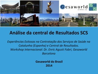 Gesaworld do Brasil
2014
Análise da central de Resultados SCS
Experiências Exitosas na Contratação dos Serviços de Saúde na
Catalunha (Espanha) e Central de Resultados.
Workshop Internacional: Dr. Enric Agusti Fabri, Gesaworld
Barcelona
 