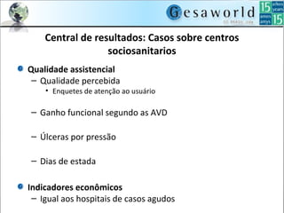 Central de resultados: Casos sobre centros
sociosanitarios
Qualidade assistencial
– Qualidade percebida
• Enquetes de atenção ao usuário
– Ganho funcional segundo as AVD
– Úlceras por pressão
– Dias de estada
Indicadores econômicos
– Igual aos hospitais de casos agudos
 