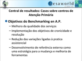Central de resultados: Casos sobre centros de
Atenção Primária
Objetivos do Benchmarking en A.P.
– Melhora da qualidade dos serviços
– Implementação dos objetivos de cronicidade e
resolução
– Redução das variações ligadas à pratica
assistencial
– Desenvolvimento de referência externa como
uma estratégia para a mudança e melhoria de
ferramentas
 
