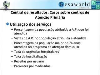 Central de resultados: Casos sobre centros de
Atenção Primária
Utilização dos serviços
– Porcentagem da população atribuída à A.P: que foi
atendida
– Vistas de A.P. por população atribuída e atendida
– Porcentagem da população maior de 74 anos
atendida no programa de atenção domiciliar
– Taxa de urgências hospitalares
– Taxa de hospitalização
– Receitas por usuário
– Pacientes polimedicados
 