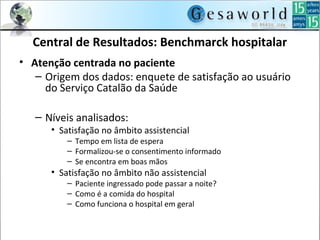 Central de Resultados: Benchmarck hospitalar
• Atenção centrada no paciente
– Origem dos dados: enquete de satisfação ao usuário
do Serviço Catalão da Saúde
– Níveis analisados:
• Satisfação no âmbito assistencial
– Tempo em lista de espera
– Formalizou-se o consentimento informado
– Se encontra em boas mãos
• Satisfação no âmbito não assistencial
– Paciente ingressado pode passar a noite?
– Como é a comida do hospital
– Como funciona o hospital em geral
 