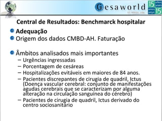 Central de Resultados: Benchmarck hospitalar
Adequação
Origem dos dados CMBD-AH. Faturação
Âmbitos analisados mais importantes
– Urgências ingressadas
– Porcentagem de cesáreas
– Hospitalizações evitáveis em maiores de 84 anos.
– Pacientes discrepantes de cirugia de quadril, Ictus
(Doença vascular cerebral: conjunto de manifestações
agudas cerebrais que se caracterizam por alguma
alteração na circulação sanguínea do cérebro)
– Pacientes de cirugia de quadril, Ictus derivado do
centro sociosanitário
 