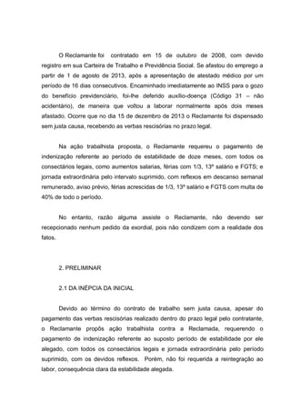 O Reclamante foi contratado em 15 de outubro de 2008, com devido
registro em sua Carteira de Trabalho e Previdência Social. Se afastou do emprego a
partir de 1 de agosto de 2013, após a apresentação de atestado médico por um
período de 16 dias consecutivos. Encaminhado imediatamente ao INSS para o gozo
do benefício previdenciário, foi-lhe deferido auxílio-doença (Código 31 – não
acidentário), de maneira que voltou a laborar normalmente após dois meses
afastado. Ocorre que no dia 15 de dezembro de 2013 o Reclamante foi dispensado
sem justa causa, recebendo as verbas rescisórias no prazo legal.
Na ação trabalhista proposta, o Reclamante requereu o pagamento de
indenização referente ao período de estabilidade de doze meses, com todos os
consectários legais, como aumentos salarias, férias com 1/3, 13º salário e FGTS; e
jornada extraordinária pelo intervalo suprimido, com reflexos em descanso semanal
remunerado, aviso prévio, férias acrescidas de 1/3, 13º salário e FGTS com multa de
40% de todo o período.
No entanto, razão alguma assiste o Reclamante, não devendo ser
recepcionado nenhum pedido da exordial, pois não condizem com a realidade dos
fatos.
2. PRELIMINAR
2.1 DA INÉPCIA DA INICIAL
Devido ao término do contrato de trabalho sem justa causa, apesar do
pagamento das verbas rescisórias realizado dentro do prazo legal pelo contratante,
o Reclamante propôs ação trabalhista contra a Reclamada, requerendo o
pagamento de indenização referente ao suposto período de estabilidade por ele
alegado, com todos os consectários legais e jornada extraordinária pelo período
suprimido, com os devidos reflexos. Porém, não foi requerida a reintegração ao
labor, consequência clara da estabilidade alegada.
 