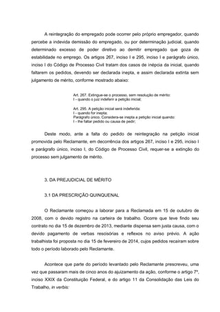 A reintegração do empregado pode ocorrer pelo próprio empregador, quando
percebe a indevida demissão do empregado, ou por determinação judicial, quando
determinado excesso de poder diretivo ao demitir empregado que goza de
estabilidade no emprego. Os artigos 267, inciso I e 295, inciso I e parágrafo único,
inciso I do Código de Processo Civil tratam dos casos de inépcia da inicial, quando
faltarem os pedidos, devendo ser declarada inepta, e assim declarada extinta sem
julgamento de mérito, conforme mostrado abaixo:
Art. 267. Extingue-se o processo, sem resolução de mérito:
I - quando o juiz indeferir a petição inicial;
Art. 295. A petição inicial será indeferida:
I - quando for inepta;
Parágrafo único. Considera-se inepta a petição inicial quando:
I - Ihe faltar pedido ou causa de pedir;
Deste modo, ante a falta do pedido de reintegração na petição inicial
promovida pelo Reclamante, em decorrência dos artigos 267, inciso I e 295, inciso I
e parágrafo único, inciso I, do Código de Processo Civil, requer-se a extinção do
processo sem julgamento de mérito.
3. DA PREJUDICIAL DE MÉRITO
3.1 DA PRESCRIÇÃO QUINQUENAL
O Reclamante começou a laborar para a Reclamada em 15 de outubro de
2008, com o devido registro na carteira de trabalho. Ocorre que teve findo seu
contrato no dia 15 de dezembro de 2013, mediante dispensa sem justa causa, com o
devido pagamento de verbas rescisórias e reflexos no aviso prévio. A ação
trabalhista foi proposta no dia 15 de fevereiro de 2014, cujos pedidos recaíram sobre
todo o período laborado pelo Reclamante.
Acontece que parte do período levantado pelo Reclamante prescreveu, uma
vez que passaram mais de cinco anos do ajuizamento da ação, conforme o artigo 7º,
inciso XXIX da Constituição Federal, e do artigo 11 da Consolidação das Leis do
Trabalho, in verbis:
 
