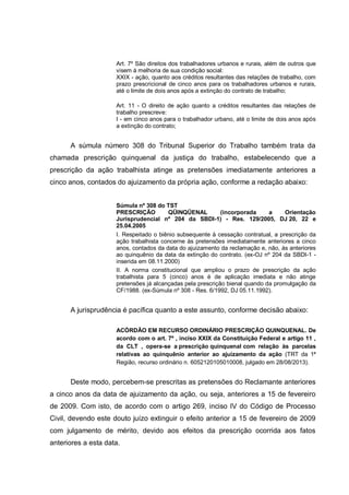 Art. 7º São direitos dos trabalhadores urbanos e rurais, além de outros que
visem à melhoria de sua condição social:
XXIX - ação, quanto aos créditos resultantes das relações de trabalho, com
prazo prescricional de cinco anos para os trabalhadores urbanos e rurais,
até o limite de dois anos após a extinção do contrato de trabalho;
Art. 11 - O direito de ação quanto a créditos resultantes das relações de
trabalho prescreve:
I - em cinco anos para o trabalhador urbano, até o limite de dois anos após
a extinção do contrato;
A súmula número 308 do Tribunal Superior do Trabalho também trata da
chamada prescrição quinquenal da justiça do trabalho, estabelecendo que a
prescrição da ação trabalhista atinge as pretensões imediatamente anteriores a
cinco anos, contados do ajuizamento da própria ação, conforme a redação abaixo:
Súmula nº 308 do TST
PRESCRIÇÃO QÜINQÜENAL (incorporada a Orientação
Jurisprudencial nº 204 da SBDI-1) - Res. 129/2005, DJ 20, 22 e
25.04.2005
I. Respeitado o biênio subsequente à cessação contratual, a prescrição da
ação trabalhista concerne às pretensões imediatamente anteriores a cinco
anos, contados da data do ajuizamento da reclamação e, não, às anteriores
ao quinquênio da data da extinção do contrato. (ex-OJ nº 204 da SBDI-1 -
inserida em 08.11.2000)
II. A norma constitucional que ampliou o prazo de prescrição da ação
trabalhista para 5 (cinco) anos é de aplicação imediata e não atinge
pretensões já alcançadas pela prescrição bienal quando da promulgação da
CF/1988. (ex-Súmula nº 308 - Res. 6/1992, DJ 05.11.1992).
A jurisprudência é pacífica quanto a este assunto, conforme decisão abaixo:
ACÓRDÃO EM RECURSO ORDINÁRIO PRESCRIÇÃO QUINQUENAL. De
acordo com o art. 7º , inciso XXIX da Constituição Federal e artigo 11 ,
da CLT , opera-se a prescrição quinquenal com relação às parcelas
relativas ao quinquênio anterior ao ajuizamento da ação (TRT da 1ª
Região, recurso ordinário n. 6052120105010008, julgado em 28/08/2013).
Deste modo, percebem-se prescritas as pretensões do Reclamante anteriores
a cinco anos da data de ajuizamento da ação, ou seja, anteriores a 15 de fevereiro
de 2009. Com isto, de acordo com o artigo 269, inciso IV do Código de Processo
Civil, devendo este douto juízo extinguir o efeito anterior a 15 de fevereiro de 2009
com julgamento de mérito, devido aos efeitos da prescrição ocorrida aos fatos
anteriores a esta data.
 