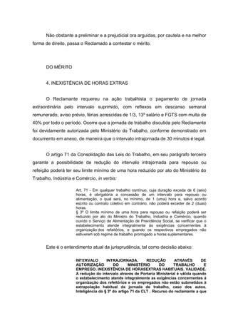 Não obstante a preliminar e a prejudicial ora arguidas, por cautela e na melhor
forma de direito, passa o Reclamado a contestar o mérito.
DO MÉRITO
4. INEXISTÊNCIA DE HORAS EXTRAS
O Reclamante requereu na ação trabalhista o pagamento de jornada
extraordinária pelo intervalo suprimido, com reflexos em descanso semanal
remunerado, aviso prévio, férias acrescidas de 1/3, 13º salário e FGTS com multa de
40% por todo o período. Ocorre que a jornada de trabalho discutida pelo Reclamante
foi devidamente autorizada pelo Ministério do Trabalho, conforme demonstrado em
documento em anexo, de maneira que o intervalo intrajornada de 30 minutos é legal.
O artigo 71 da Consolidação das Leis do Trabalho, em seu parágrafo terceiro
garante a possibilidade de redução do intervalo intrajornada para repouso ou
refeição poderá ter seu limite mínimo de uma hora reduzido por ato do Ministério do
Trabalho, Indústria e Comércio, in verbis:
Art. 71 - Em qualquer trabalho contínuo, cuja duração exceda de 6 (seis)
horas, é obrigatória a concessão de um intervalo para repouso ou
alimentação, o qual será, no mínimo, de 1 (uma) hora e, salvo acordo
escrito ou contrato coletivo em contrário, não poderá exceder de 2 (duas)
horas.
§ 3º O limite mínimo de uma hora para repouso ou refeição poderá ser
reduzido por ato do Ministro do Trabalho, Indústria e Comércio, quando
ouvido o Serviço de Alimentação de Previdência Social, se verificar que o
estabelecimento atende integralmente às exigências concernentes à
organização dos refeitórios, e quando os respectivos empregados não
estiverem sob regime de trabalho prorrogado a horas suplementares.
Este é o entendimento atual da jurisprudência, tal como decisão abaixo:
INTERVALO INTRAJORNADA. REDUÇÃO ATRAVÉS DE
AUTORIZAÇÃO DO MINISTÉRIO DO TRABALHO E
EMPREGO. INEXISTÊNCIA DE HORASEXTRAS HABITUAIS. VALIDADE.
A redução do intervalo através de Portaria Ministerial é válida quando
o estabelecimento atende integralmente as exigências concernentes á
organização dos refeitórios e os empregados não estão submetidos à
extrapolação habitual da jornada de trabalho, caso dos autos.
Inteligência do § 3º do artigo 71 da CLT . Recurso do reclamante a que
 