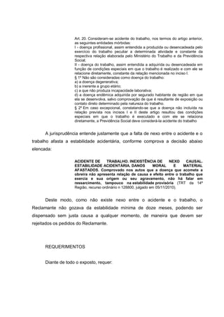 Art. 20. Consideram-se acidente do trabalho, nos termos do artigo anterior,
as seguintes entidades mórbidas:
I - doença profissional, assim entendida a produzida ou desencadeada pelo
exercício do trabalho peculiar a determinada atividade e constante da
respectiva relação elaborada pelo Ministério do Trabalho e da Previdência
Social;
II - doença do trabalho, assim entendida a adquirida ou desencadeada em
função de condições especiais em que o trabalho é realizado e com ele se
relacione diretamente, constante da relação mencionada no inciso I.
§ 1º Não são consideradas como doença do trabalho:
a) a doença degenerativa;
b) a inerente a grupo etário;
c) a que não produza incapacidade laborativa;
d) a doença endêmica adquirida por segurado habitante de região em que
ela se desenvolva, salvo comprovação de que é resultante de exposição ou
contato direto determinado pela natureza do trabalho.
§ 2º Em caso excepcional, constatando-se que a doença não incluída na
relação prevista nos incisos I e II deste artigo resultou das condições
especiais em que o trabalho é executado e com ele se relaciona
diretamente, a Previdência Social deve considerá-la acidente do trabalho
A jurisprudência entende justamente que a falta de nexo entre o acidente e o
trabalho afasta a estabilidade acidentária, conforme comprova a decisão abaixo
elencada:
ACIDENTE DE TRABALHO. INEXISTÊNCIA DE NEXO CAUSAL.
ESTABILIDADE ACIDENTÁRIA. DANOS MORAL E MATERIAL
AFASTADOS. Comprovado nos autos que a doença que acomete a
obreira não apresenta relação de causa e efeito entre o trabalho que
exercia e sua origem ou seu agravamento, não há falar em
ressarcimento, tampouco na estabilidade provisória (TRT da 14ª
Região, recurso ordinário n 128800, julgado em 05/11/2010).
Deste modo, como não existe nexo entre o acidente e o trabalho, o
Reclamante não gozava da estabilidade mínima de doze meses, podendo ser
dispensado sem justa causa a qualquer momento, de maneira que devem ser
rejeitados os pedidos do Reclamante.
REQUERIMENTOS
Diante de todo o exposto, requer:
 