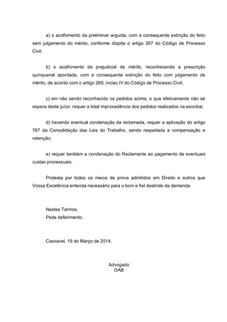 a) o acolhimento da preliminar arguida, com a consequente extinção do feito
sem julgamento do mérito, conforme dispõe o artigo 267 do Código de Processo
Civil;
b) o acolhimento da prejudicial de mérito, reconhecendo a prescrição
quinquenal apontada, com a consequente extinção do feito com julgamento de
mérito, de acordo com o artigo 269, inciso IV do Código de Processo Civil;
c) em não sendo reconhecido os pedidos acima, o que efetivamente não se
espera deste juízo: requer a total improcedência dos pedidos realizados na exordial;
d) havendo eventual condenação da reclamada, requer a aplicação do artigo
767 da Consolidação das Leis do Trabalho, sendo respeitada a compensação e
retenção;
e) requer também a condenação do Reclamante ao pagamento de eventuais
custas processuais.
Protesta por todos os meios de prova admitidos em Direito e outros que
Vossa Excelência entenda necessário para o bom e fiel deslinde da demanda.
Nestes Termos,
Pede deferimento.
Cascavel, 19 de Março de 2014.
Advogado
OAB
 