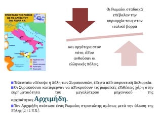 Οι Ρωμαίοι σταδιακά
επέβαλαν την
κυριαρχία τους στον
ιταλικό βορρά
και αργότερα στον
νότο, όπου
ανθούσαν οι
ελληνικές πόλεις.
Τελευταία υπέκυψε η πόλη των Συρακουσών, έπειτα από ασφυκτική πολιορκία.
Οι Συρακούσιοι κατάφερναν να αποκρούουν τις ρωμαϊκές επιθέσεις χάρη στην
ευρηματικότητα του μεγαλύτερου μηχανικού της
αρχαιότητας Αρχιμήδη.
Τον Αρχιμήδη σκότωσε ένας Ρωμαίος στρατιώτης αμέσως μετά την άλωση της
πόλης (212 π.Χ.).
 