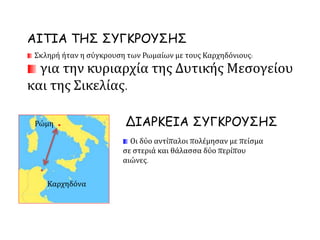 Σκληρή ήταν η σύγκρουση των Ρωμαίων με τους Καρχηδόνιους:
για την κυριαρχία της Δυτικής Μεσογείου
και της Σικελίας.
Οι δύο αντίπαλοι πολέμησαν με πείσμα
σε στεριά και θάλασσα δύο περίπου
αιώνες.
ΔΙΑΡΚΕΙΑ ΣΥΓΚΡΟΥΣΗΣ
.
ΑΙΤΙΑ ΤΗΣ ΣΥΓΚΡΟΥΣΗΣ
Ρώμη .
Καρχηδόνα
 