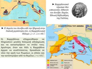 ► Η πορεία του Αννίβα από την Ιβηρική στην
Ιταλική χερσόνησο στο 2ο Καρχηδονιακό
Πόλεμο (218–202 π.Χ.).
► Καρχηδονιακό
νόμισμα που
απεικονίζει πιθανόν
τον Αννίβα. Παρίσι,
Εθνική Βιβλιοθήκη
της Γαλλίας.
Οι Καρχηδόνιοι υποχρεώθηκαν να
πληρώσουν μεγάλη πολεμική αποζημίωση
και να καταστρέψουν το στόλο τους.
Αργότερα, όταν και πάλι η Καρχηδόνα
άρχισε να αναπτύσσεται, προκάλεσε εκ
νέου την οργή των Ρωμαίων, οι οποίοι και
την κατέστρεψαν από τα θεμέλια (146 π.Χ.).
 