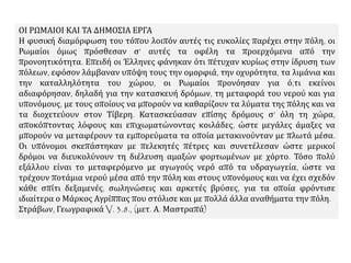 ΟΙ ΡΩΜΑΙΟΙ ΚΑΙ ΤΑ ΔΗΜΟΣΙΑ ΕΡΓΑ
Η φυσική διαμόρφωση του τόπου λοιπόν αυτές τις ευκολίες παρέχει στην πόλη, οι
Ρωμαίοι όμως πρόσθεσαν σ’ αυτές τα οφέλη τα προερχόμενα από την
προνοητικότητα. Επειδή οι Έλληνες φάνηκαν ότι πέτυχαν κυρίως στην ίδρυση των
πόλεων, εφόσον λάμβαναν υπόψη τους την ομορφιά, την οχυρότητα, τα λιμάνια και
την καταλληλότητα του χώρου, οι Ρωμαίοι προνόησαν για ό,τι εκείνοι
αδιαφόρησαν, δηλαδή για την κατασκευή δρόμων, τη μεταφορά του νερού και για
υπονόμους, με τους οποίους να μπορούν να καθαρίζουν τα λύματα της πόλης και να
τα διοχετεύουν στον Τίβερη. Κατασκεύασαν επίσης δρόμους σ’ όλη τη χώρα,
αποκόπτοντας λόφους και επιχωματώνοντας κοιλάδες, ώστε μεγάλες άμαξες να
μπορούν να μεταφέρουν τα εμπορεύματα τα οποία μετακινούνταν με πλωτά μέσα.
Οι υπόνομοι σκεπάστηκαν με πελεκητές πέτρες και συνετέλεσαν ώστε μερικοί
δρόμοι να διευκολύνουν τη διέλευση αμαξών φορτωμένων με χόρτο. Τόσο πολύ
εξάλλου είναι το μεταφερόμενο με αγωγούς νερό από τα υδραγωγεία, ώστε να
τρέχουν ποτάμια νερού μέσα από την πόλη και στους υπονόμους και να έχει σχεδόν
κάθε σπίτι δεξαμενές, σωληνώσεις και αρκετές βρύσες, για τα οποία φρόντισε
ιδιαίτερα ο Μάρκος Αγρίππας που στόλισε και με πολλά άλλα αναθήματα την πόλη.
Στράβων, Γεωγραφικά V. 3.8., (μετ. Α. Μαστραπά)
 