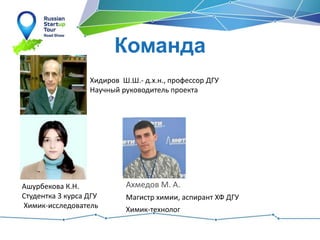 Команда
Ашурбекова К.Н.
Студентка 3 курса ДГУ
Химик-исследователь
Хидиров Ш.Ш.- д.х.н., профессор ДГУ
Научный руководитель проекта
Ахмедов М. А.
Магистр химии, аспирант ХФ ДГУ
Химик-технолог
 