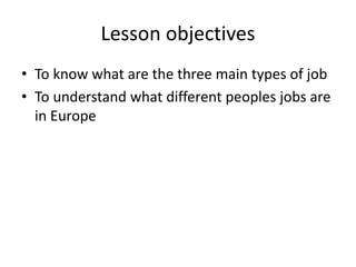 Lesson objectives
• To know what are the three main types of job
• To understand what different peoples jobs are
in Europe
 