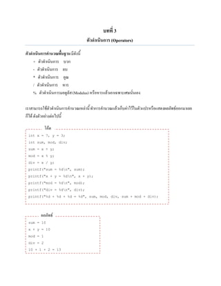 บทที่ 3
ตัวดาเนินการ (Operators)
ฅัวดาเนินการคานวณพื้นฐานมีดังนี้
+ ตัวดาเนินการ บวก
- ตัวดาเนินการ ลบ
* ตัวดาเนินการ คูณ
/ ตัวดาเนินการ หาร
% ตัวดาเนินการมอดูลัส(Modulus) หรือหารแล้วเอาเฉพาะเศษนั่นเอง
เราสามารถใช้ตัวดาเนินการคานวณเหล่านี้ทาการคานวณแล้วเก็บค่าไว้ในตัวแปรหรือแสดงผลลัพธ์ออกมาเลย
ก็ได้ ดังตัวอย่างต่อไปนี้
int x = 7, y = 3;
int sum, mod, div;
sum = x + y;
mod = x % y;
div = x / y;
printf("sum = %dn", sum);
printf("x + y = %dn", x + y);
printf("mod = %dn", mod);
printf("div = %dn", div);
printf("%d + %d + %d = %d", sum, mod, div, sum + mod + div);
sum = 10
x + y = 10
mod = 1
div = 2
10 + 1 + 2 = 13
โค้ด
ผลลัพธ์
 