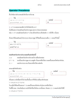 เอกสารประกอบการสอน ภาษาซี
โรงเรียนวิสุทธรังษี จังหวัดกาญจนบุรี
หน้า 28
Operator Precedence
คือ ลาดับการทางานของตัวดาเนินการคานวณ
3 + 4 * 2 บางคนอาจสงสัยว่า ทาไมไม่เท่ากับ14 !!
นั่นเป็นเพราะว่าคอมพิวเตอร์จะทาการคูณและหาร ก่อนบวกลบเสมอ
เช่น 3 + 4 * 2 คอมพิวเตอร์จะทา4 * 2 ก่อน มีค่าเท่ากับ 8 แล้วค่อยทา 3 + 8 จึงได้ 11 นั่นเอง
ถ้าอยากให้คอมพิวเตอร์ ทาการบวกก่อนการคูณ ให้ใส่เครื่องหมายวงเล็บ ( ) ครอบไว้ ดังนี้
คอมพิวเตอร์จะทาการประมวลผลเรียงลาดับดังนี้
1. ( ) คอมพิวเตอร์จะทาการคานวณในวงเล็บก่อนเสมอ
2. * / % จากนั้นจะทาการคูณ หาร มอดูลัส เรียงจากซ้ายไปขวา เจอเครื่องหมายใดก่อนทาก่อน
3. + - และทาการบวก ลบ เรียงจากซ้ายไปขวาเช่นกัน
ลองมาดูอีกซักตัวอย่าง
เห็นเยอะๆ อย่าเพิ่งตกใจไป ก่อนอื่นขั้นแรกให้หยิบวงเล็บมาทาก่อนเลย
1 + 5 % ( 8 - 4 / 2 * 3 ) * 4
ในวงเล็บให้ทาเครื่องหมาย * / % เจอเครื่องหมายใดก่อน ทาก่อนจากซ้ายไปขวา
ในที่นี้เราเจอ - ก่อนอับดับแรก จะยังไม่ทาข้ามไปก่อน จากนั้นเจอ /ทาเลย 4 / 2 = 2 แทนค่ากลับไปได้
1 + 5 % ( 8 - 2 * 3) * 4
int x = 3 + 4 * 2;
printf("%d", x);
โค้ด
11
ผลลัพธ์
int x = ( 3 + 4 ) * 2;
printf("%d", x);
โค้ด
14
ผลลัพธ์
int x = 1 + 5 % ( 8 - 4 / 2 * 3 ) * 4;
printf("%d", x);
โค้ด
5
ผลลัพธ์
 