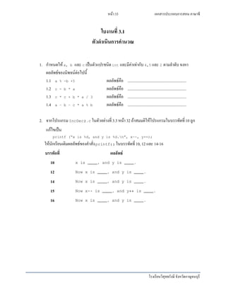 เอกสารประกอบการสอน ภาษาซี
โรงเรียนวิสุทธรังษี จังหวัดกาญจนบุรี
หน้า 33
ใบงานที่ 3.1
ตัวดาเนินการคานวณ
1. กาหนดให้a, b และ c เป็นตัวแปรชนิดint และมีค่าเท่ากับ 4,5 และ 2 ตามลาดับ จงหา
ผลลัพธ์ของนิพจน์ต่อไปนี้
1.1 a % -b +5 ผลลัพธ์คือ ............................................................
1.2 c - b * a ผลลัพธ์คือ ............................................................
1.3 c * c + b * a / 3 ผลลัพธ์คือ ............................................................
1.4 a – b – c * a % b ผลลัพธ์คือ ............................................................
2. จากโปรแกรมIncDec2.c ในตัวอย่างที่ 3.3 หน้า 32 ถ้าสมมติให้โปรแกรมในบรรทัดที่10 ถูก
แก้ไขเป็น
printf (“x is %d, and y is %d.n”, x--, y++);
ให้นักเรียนเติมผลลัพธ์ของคาสั่งprintf() ในบรรทัดที่10, 12 และ 14-16
บรรทัดที่ ผลลัพธ์
10 x is ____, and y is ____.
12 Now x is ____, and y is ____.
14 Now x is ____, and y is ____.
15 Now x-- is ____, and y++ is ____.
16 Now x is ____, and y is ____.
 