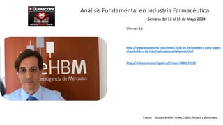 Análisis Fundamental en Industria Farmacéutica
Viernes 16
http://www.bloomberg.com/news/2014-05-16/sweden-s-borg-urges-
shareholders-to-reject-astrazeneca-takeover.html
http://video.cnbc.com/gallery/?video=3000276317
Semana del 12 al 16 de Mayo 2014
Fuente : Scoopit eHBM,Forbes,CNBC,Reuters y Bloomberg
 