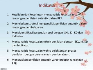 Indikator
1. Ketelitian dan keseriusan menganalisis kesesuaian
rancangan penilaian autentik dalam RPP.
2. Menjelaskan strategi menganalisis penilaian autentik dalam
rancangan pembelajaran.
3. Mengidentifikasi kesesuaian soal dengan SKL, KI, KD dan
Indikator.
4. Menganalisis kesesuaian teknik penilaian dengan SKL, KI, KD
dan Indikator.
5. Menganalisis kesesuaian waktu pelaksanaan proses
penilaian dengan perencanaan pembelajaran.
6. Menerapkan penilaian autentik yang terdapat rancangan
RPP.
 