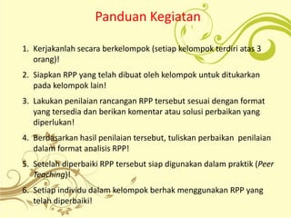 Panduan Kegiatan
1. Kerjakanlah secara berkelompok (setiap kelompok terdiri atas 3
orang)!
2. Siapkan RPP yang telah dibuat oleh kelompok untuk ditukarkan
pada kelompok lain!
3. Lakukan penilaian rancangan RPP tersebut sesuai dengan format
yang tersedia dan berikan komentar atau solusi perbaikan yang
diperlukan!
4. Berdasarkan hasil penilaian tersebut, tuliskan perbaikan penilaian
dalam format analisis RPP!
5. Setelah diperbaiki RPP tersebut siap digunakan dalam praktik (Peer
Teaching)!
6. Setiap individu dalam kelompok berhak menggunakan RPP yang
telah diperbaiki!
 