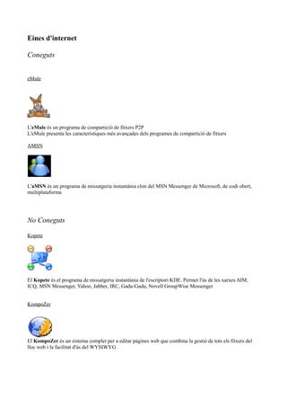 Eines d'internet
Coneguts
eMule
L'eMule és un programa de compartició de fitxers P2P
L'eMule presenta les característiques més avançades dels programes de compartició de fitxers
AMSN
L'aMSN és un programa de missatgeria instantània clon del MSN Messenger de Microsoft, de codi obert,
multiplataforma
No Coneguts
Kopete
El Kopete és el programa de missatgeria instantània de l'escriptori KDE. Permet l'ús de les xarxes AIM,
ICQ, MSN Messenger, Yahoo, Jabber, IRC, Gadu-Gadu, Novell GroupWise Messenger
KompoZer
El KompoZer és un sistema complet per a editar pàgines web que combina la gestió de tots els fitxers del
lloc web i la facilitat d'ús del WYSIWYG
 