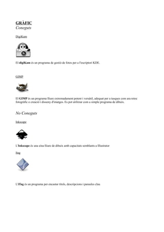 GRÀFIC
Coneguts
DigiKam
El digiKam és un programa de gestió de fotos per a l'escriptori KDE.
GIMP
El GIMP és un programa lliure extremadament potent i versàtil, adequat per a tasques com ara retoc
fotogràfic o creació i disseny d'imatges. Es pot utilitzar com a simple programa de dibuix.
No Coneguts
Inkscape
L'Inkscape és una eina lliure de dibuix amb capacitats semblants a Illustrator
Itag
L'iTag és un programa per encastar títols, descripcions i paraules clau
 