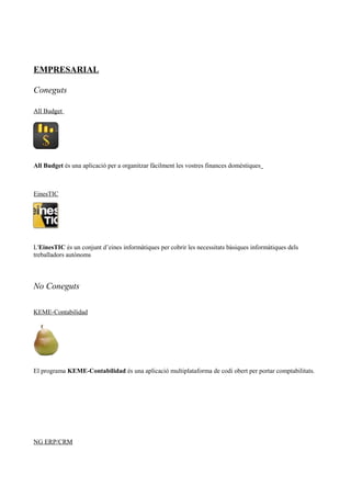 EMPRESARIAL
Coneguts
All Budget
All Budget és una aplicació per a organitzar fàcilment les vostres finances domèstiques
EinesTIC
L'EinesTIC és un conjunt d’eines informàtiques per cobrir les necessitats bàsiques informàtiques dels
treballadors autònoms
No Coneguts
KEME-Contabilidad
El programa KEME-Contabilidad és una aplicació multiplataforma de codi obert per portar comptabilitats.
NG ERP/CRM
 