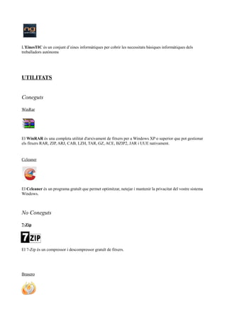 L'EinesTIC és un conjunt d’eines informàtiques per cobrir les necessitats bàsiques informàtiques dels
treballadors autònoms
UTILITATS
Coneguts
WinRar
El WinRAR és una completa utilitat d'arxivament de fitxers per a Windows XP o superior que pot gestionar
els fitxers RAR, ZIP, ARJ, CAB, LZH, TAR, GZ, ACE, BZIP2, JAR i UUE nativament.
Ccleaner
El Ccleaner és un programa gratuït que permet optimitzar, netejar i mantenir la privacitat del vostre sistema
Windows.
No Coneguts
7-Zip
El 7-Zip és un compressor i descompressor gratuït de fitxers.
Brasero
 