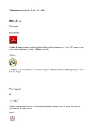 El Brasero és un enregistrador de discs CD i DVD.
OFIMÀTIC
Coneguts
Adobe Reader
L'Adobe Reader és una eina per a la visualització i impressió de documents en format PDF. A més, permet
cercar, signar digitalment, verificar i col·laborar amb ells.
AbiWord
L'AbiWord és un processador de textos que té un aspecte semblant al de Microsoft Word però que és lliure i
molt més lleuger.
No Coneguts
Dia
El Dia és un programa de creació de diagrames que és bo per dissenyar fluxos de treball, dissenys URL,
configuracions de xarxes, circuits
Evince
 