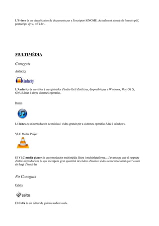 L'Evince és un visualitzador de documents per a l'escriptori GNOME. Actualment admet els formats pdf,
postscript, djvu, tiff i dvi.
MULTIMÈDIA
Coneguts
Audacity
L'Audacity és un editor i enregistrador d'àudio fàcil d'utilitzar, disponible per a Windows, Mac OS X,
GNU/Linux i altres sistemes operatius.
Itunes
L'iTunes és un reproductor de música i vídeo gratuït per a sistemes operatius Mac i Windows.
VLC Media Player
El VLC media player és un reproductor multimèdia lliure i multiplataforma.. L'avantatge que té respecte
d'altres reproductors és que incorpora gran quantitat de còdecs d'àudio i vídeo sense necessitat que l'usuari
els hagi d'instal·lar
No Coneguts
Celetx
El Celtx és un editor de guions audiovisuals.
 