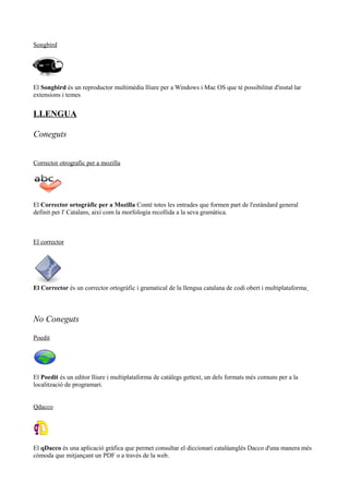 Songbird
El Songbird és un reproductor multimèdia lliure per a Windows i Mac OS que té possibilitat d'instal·lar
extensions i temes
LLENGUA
Coneguts
Corrector otrografic per a mozilla
El Corrector ortogràfic per a Mozilla Conté totes les entrades que formen part de l'estàndard general
definit per l' Catalans, així com la morfologia recollida a la seva gramàtica.
El corrector
El Corrector és un corrector ortogràfic i gramatical de la llengua catalana de codi obert i multiplataforma
No Coneguts
Poedit
El Poedit és un editor lliure i multiplataforma de catàlegs gettext, un dels formats més comuns per a la
localització de programari.
Qdacco
El qDacco és una aplicació gràfica que permet consultar el diccionari catalàanglès Dacco d'una manera més
còmoda que mitjançant un PDF o a través de la web.
 