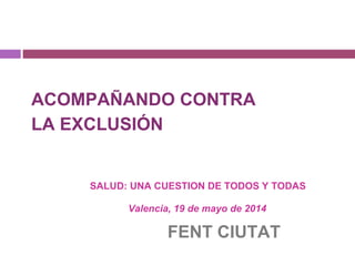 ACOMPAÑANDO CONTRA
LA EXCLUSIÓN
SALUD: UNA CUESTION DE TODOS Y TODAS
Valencia, 19 de mayo de 2014
FENT CIUTAT
 