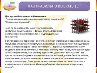КАК ПРАВИЛЬНО ВЫБРАТЬ 1С
Для крупной логистической компании.
Для таких компаний лучше всего подойдет редакция 1С
"Управление торговлей".
Учет по договорам: Вы можете устанавливать
кредитные лимиты, сроки и формы оплаты. Возможно
использование как типовых, так и индивидуальных
соглашений.
В 1С "Управление торговлей" достаточно Гибкая система ценообразования: цены
могут рассчитываться по формулам, выбираться в зависимости от типа договора.
Очень интересна форма "заказ покупателя", - торговые представители могут
создавать заявки на мобильных КПК через систему Агент плюс, и эти заявки будут
автоматически попадать в систему через GPRS. Документ "точка заказа", где
прописывает необходимое количество товара, который должен быть в наличии,
позволит контролировать наличие остатков товара и автоматически создавать
заявки поставщикам. Регистрация цен поставщика позволит контролировать
изменение цен поставщиков. Очень удобно при оформлении поступления
товара".
 