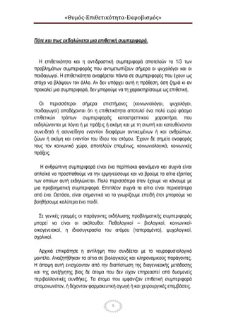 «Θυμός-Επιθετικότητα-Εκφοβισμός»
9
Πότε και πως εκδηλώνεται μια επιθετική συμπεριφορά.
Η επιθετικότητα και η αντιδραστική συμπεριφορά αποτελούν το 1/3 των
προβλημάτων συμπεριφοράς που αντιμετωπίζουν σήμερα οι ψυχολόγοι και οι
παιδαγωγοί. Η επιθετικότητα αναφέρεται πάντα σε συμπεριφορές που έχουν ως
στόχο να βλάψουν τον άλλο. Αν δεν υπάρχει αυτή η πρόθεση, όση ζημιά κι αν
προκαλεί μια συμπεριφορά, δεν μπορούμε να τη χαρακτηρίσουμε ως επιθετική.
Οι περισσότεροι σήμερα επιστήμονες (κοινωνιολόγοι, ψυχολόγοι,
παιδαγωγοί) αποδέχονται ότι η επιθετικότητα αποτελεί ένα πολύ ευρύ φάσμα
επιθετικών τρόπων συμπεριφοράς καταστρεπτικού χαρακτήρα, που
εκδηλώνονται με λόγια ή με πράξεις ή ακόμη και με τη σιωπή και κατευθύνονται
συνειδητά ή ασυνείδητα εναντίον διαφόρων αντικειμένων ή και ανθρώπων,
ζώων ή ακόμη και εναντίον του ίδιου του ατόμου. Έχουν δε σημείο αναφοράς
τους τον κοινωνικό χώρο, αποτελούν επομένως, κοινωνιολογικά, κοινωνικές
πράξεις.
Η ανθρώπινη συμπεριφορά είναι ένα περίπλοκο φαινόμενο και συχνά είναι
απλοϊκό να προσπαθούμε να την ερμηνεύσουμε και να βρούμε τα αίτια εξαιτίας
των οποίων αυτή εκδηλώνεται. Πολύ περισσότερο όταν έχουμε να κάνουμε με
μια προβληματική συμπεριφορά. Επιπλέον συχνά τα αίτια είναι περισσότερα
από ένα. Ωστόσο, είναι σημαντικό να τα γνωρίζουμε επειδή έτσι μπορούμε να
βοηθήσουμε καλύτερα ένα παιδί.
Σε γενικές γραμμές οι παράγοντες εκδήλωσης προβληματικής συμπεριφοράς
μπορεί να είναι οι ακόλουθοι: Παθολογικοί – βιολογικοί, κοινωνικοί-
οικογενειακοί, η ιδιοσυγκρασία του ατόμου (ταπεραμέντο), ψυχολογικοί,
σχολικοί.
Αρχικά επικράτησε η αντίληψη που συνδέεται με το νευροφυσιολογικό
μοντέλο. Αναζητήθηκαν τα αίτια σε βιολογικούς και κληρονομικούς παράγοντες.
Η άποψη αυτή ενισχύονταν από την διαπίστωση της διαγεννεακής μετάδοσης
και της ανεξήγητης βίας δε άτομα που δεν είχαν επηρεαστεί από δυσμενείς
περιβαλλοντικές συνθήκες. Τα άτομα που εμφάνιζαν επιθετική συμπεριφορά
απομονωνόταν, ή δέχονταν φαρμακευτική αγωγή ή και χειρουργικές επεμβάσεις.
 