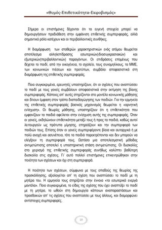 «Θυμός-Επιθετικότητα-Εκφοβισμός»
10
Σήμερα οι επιστήμονες δέχονται ότι τα εγγενή στοιχεία μπορεί να
δημιουργήσουν προδιάθεση στην εμφάνιση επιθετικής συμπεριφοράς, αλλά
σημαντικό ρόλο κατέχουν και οι περιβαλλοντικές συνθήκες.
Η διαμόρφωση των σταθερών χαρακτηριστικών ενός ατόμου θεωρείται
αποτέλεσμα αλληλεπίδρασης εσωτερικών(ιδιοσυγκρασιακών) και
εξωτερικών(περιβαλλοντικών) παραγόντων. Οι επιδράσεις επομένως που
δέχεται το παιδί, από την οικογένεια, το σχολείο, τους συνομηλίκους, τα ΜΜΕ,
των κοινωνικών πιέσεων και προτύπων, συμβάλει αποφασιστικά στη
διαμόρφωση της επιθετικής συμπεριφοράς.
Ποιο συγκεκριμένα, ερευνητές υποστηρίζουν, ότι οι σχέσεις που αναπτύσσει
το παιδί με τους γονείς συμβάλουν αποφασιστικά στην εκτίμηση της βίαιης
συμπεριφοράς. Κάποιες απ’ αυτές στηρίζονται στο μοντέλο κοινωνικής μάθησης
και δίνουν έμφαση στον τρόπο διαπαιδαγώγησης των παιδιών. Για την ερμηνεία
της επιθετικής συμπεριφοράς βασικός μηχανισμός θεωρείται η «αρνητική
ενίσχυση». Οι θεωρίες μάθησης, υποστηρίζουν ότι η επιθετικότητα που
εμφανίζουν τα παιδιά οφείλεται στην ενίσχυση αυτής της συμπεριφοράς. Όταν
οι γονείς, εκδηλώνουν επιθετικότητα μεταξύ τους ή προς τα παιδιά, καθώς αυτοί
λειτουργούν ως πρότυπα μίμησης, επηρεάζουν και την συμπεριφορά των
παιδιών τους. Επίσης όταν οι γονείς συμπεριφέροντε βίαια και αυταρχικά ή με
πολύ ανοχή και ασυνέπεια, τότε τα παιδιά παρεκτρέπονται και δεν μπορούν να
ελέγξουν τη συμπεριφορά τους. Ωστόσο μια αποτελεσματική μέθοδος
αντιμετώπισης αποτελεί η υποστηρικτική στάση αντιμετώπισης. Οι δυσκολίες
στο χειρισμό της επιθετικής συμπεριφοράς συνήθως καλύπτει βαθύτερη
δυσκολία στις σχέσεις. Γι’ αυτό πολλοί επιστήμονες επικεντρώθηκαν στην
ποιότητα των σχέσεων και όχι στη συμπεριφορά.
Η ποιότητα των σχέσεων, σύμφωνα με τους οπαδούς της θεωρίας της
προσκόλλησης, αξιολογείται απ’ τη σχέση που αναπτύσσει το παιδί με τη
μητέρα του. Η ερμηνεία τους στηρίζεται στην έννοια «τα εσωτερικά ενεργά
μοντέλα». Ποιο συγκεκριμένα, το είδος της σχέσης που έχει αναπτύξει το παιδί
με τη μητέρα, το ωθούν στη δημιουργία κάποιων αναπαραστάσεων και
προσδοκιών απ’ τις σχέσεις που αναπτύσσει με τους άλλους, και διαμορφώνει
αντίστοιχες συμπεριφορές.
 