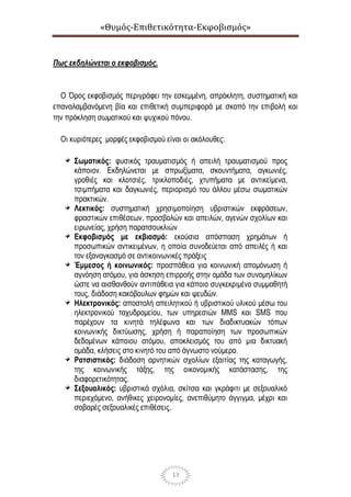 «Θυμός-Επιθετικότητα-Εκφοβισμός»
13
Πως εκδηλώνεται ο εκφοβισμός.
Ο Όρος εκφοβισμός περιγράφει την εσκεμμένη, απρόκλητη, συστηματική και
επαναλαμβανόμενη βία και επιθετική συμπεριφορά με σκοπό την επιβολή και
την πρόκληση σωματικού και ψυχικού πόνου.
Οι κυριότερες μορφές εκφοβισμού είναι οι ακόλουθες:
Σωματικός: φυσικός τραυματισμός ή απειλή τραυματισμού προς
κάποιον. Εκδηλώνεται με σπρωξίματα, σκουντήματα, αγκωνιές,
γροθιές και κλοτσιές, τρικλοποδιές, χτυπήματα με αντικείμενα,
τσιμπήματα και δαγκωνιές, περιορισμό του άλλου μέσω σωματικών
πρακτικών.
Λεκτικός: συστηματική χρησιμοποίηση υβριστικών εκφράσεων,
φραστικών επιθέσεων, προσβολών και απειλών, αγενών σχολίων και
ειρωνείας, χρήση παρατσουκλιών
Εκφοβισμός με εκβιασμό: εκούσια απόσπαση χρημάτων ή
προσωπικών αντικειμένων, η οποία συνοδεύεται από απειλές ή και
τον εξαναγκασμό σε αντικοινωνικές πράξεις
Έμμεσος ή κοινωνικός: προσπάθεια για κοινωνική απομόνωση ή
αγνόηση ατόμου, για άσκηση επιρροής στην ομάδα των συνομηλίκων
ώστε να αισθανθούν αντιπάθεια για κάποιο συγκεκριμένο συμμαθητή
τους, διάδοση κακόβουλων φημών και ψευδών.
Ηλεκτρονικός: αποστολή απειλητικού ή υβριστικού υλικού μέσω του
ηλεκτρονικού ταχυδρομείου, των υπηρεσιών MMS και SMS που
παρέχουν τα κινητά τηλέφωνα και των διαδικτυακών τόπων
κοινωνικής δικτύωσης, χρήση ή παραποίηση των προσωπικών
δεδομένων κάποιου ατόμου, αποκλεισμός του από μια δικτυακή
ομάδα, κλήσεις στο κινητό του από άγνωστο νούμερο.
Ρατσιστικός: διάδοση αρνητικών σχολίων εξαιτίας της καταγωγής,
της κοινωνικής τάξης, της οικονομικής κατάστασης, της
διαφορετικότητας.
Σεξουαλικός: υβριστικά σχόλια, σκίτσα και γκράφιτι με σεξουαλικό
περιεχόμενο, ανήθικες χειρονομίες, ανεπιθύμητο άγγιγμα, μέχρι και
σοβαρές σεξουαλικές επιθέσεις.
 