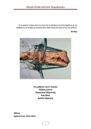 «Θυμός-Επιθετικότητα-Εκφοβισμός»
1
Το να κρατάς το θυμό μέσα σου είναι σαν να αρπάζεις ένα καυτό κάρβουνο με την
πρόθεση να να πετάξεις σε κάποιον άλλο. Αλλά τελικά εσύ είσαι αυτός που καίγεται.
(Βούδας)
Των μαθητών της Α’ Λυκείου:
Παζαϊτη Ιωάννη
Καρακώστα Αδαμαντίας
Κώη Νίκου
Δρόσου Δήμητρας
Αθήνα,
Σχολικό έτος: 2013-2014
 