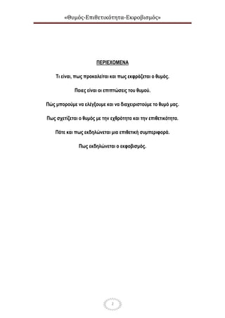 «Θυμός-Επιθετικότητα-Εκφοβισμός»
2
ΠΕΡΙΕΧΟΜΕΝΑ
Τι είναι, πως προκαλείται και πως εκφράζεται ο θυμός.
Ποιες είναι οι επιπτώσεις του θυμού.
Πώς μπορούμε να ελέγξουμε και να διαχειριστούμε το θυμό μας.
Πως σχετίζεται ο θυμός με την εχθρότητα και την επιθετικότητα.
Πότε και πως εκδηλώνεται μια επιθετική συμπεριφορά.
Πως εκδηλώνεται ο εκφοβισμός.
 