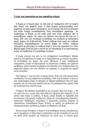 «Θυμός-Επιθετικότητα-Εκφοβισμός»
3
Τι είναι, πως προκαλείται και πως εκφράζεται ο θυμός.
Ο θυμός με το θυμικό έχουν την ίδια ρίζα και προέρχονται από την αρχαία
λέξη ‘θυμός’ που σημαίνει ψυχή. Ο όρος θυμικόν χρησιμοποιήθηκε στην
ψυχολογία ως όρος ευρέως περιεχομένου, για να καλύψει όλα εκείνα τα βιώματα
στα οποία υπάρχει συναισθηματικός τόνος οποιουδήποτε χαρακτήρα . Αν
συμβολίζαμε το θυμικό ως ένα σάκο μέσα στον οποίο υπάρχουν όλα τα
συναισθήματα, κομμάτι του σάκου και μάλιστα πολύ δυνατό θα ήταν και ο
θυμός, διότι είναι ένα πανίσχυρο συναίσθημα που συνδέεται με καταστάσεις
οργής, άγχους και επιθετικότητας. Σπάνια νιώθουμε θυμό χωρίς να νιώθουμε
πληγωμένοι (προσβεβλημένοι) σε κάποιο βαθμό και σπάνια νιώθουμε
πληγωμένοι ψυχικά χωρίς να νιώθουμε θυμό γι’ αυτό που προκάλεσε τον πόνο.
Μερικές φορές απλά και μόνο η απειλή του να πληγωθούμε ή να ντροπιαστούμε
μπορεί να πυροδοτήσει το συναίσθημα του θυμού.
Ο θυμός αποτελεί ένα από τα πιο ενδιαφέροντα συναισθήματα. Μοιάζει
αρκετά με ένα ηφαίστειο αν είχαμε να το παρομοιάσουμε με στοιχείο της φύσης.
Το συναίσθημα του θυμού, εάν μείνει αδούλευτο ή τύχει λανθασμένης
επεξεργασίας, μπορεί να δημιουργήσει τις απαραίτητες συνθήκες για εμφάνιση
κατάθλιψης, ψηλά ποσοστά ατυχημάτων και δυσκολίες στις διαπροσωπικές και
ρομαντικές σχέσεις και είναι δυνατόν να επηρεάσει τη σωματική και ψυχική
υγεία στο μέλλον.
Όλοι ξέρουμε τι είναι και όλοι το έχουμε βιώσει. Είναι ένα πολύ φυσιολογικό,
συνηθισμένο και υγιές ανθρώπινο συναίσθημα. Αλλά όταν ξεπεράσει το όριο και
γίνει καταστροφικό μπορεί να οδηγήσει σε σοβαρά προβλήματα τόσο στο χώρο
εργασίας και στο κοινωνικό πλαίσιο όσο και στις διαπροσωπικές σχέσεις αλλά
και γενικότερα στην ποιότητα ζωής.
Υπάρχουν δύο βασικές προϋποθέσεις για να βιώσει θυμό ένα άτομο: 1. Με
τον εαυτό του (π.χ. να μην πήγε τόσο καλά στις εξετάσεις όσο περίμενε) ή 2. με
κάποιο άλλο άτομο ή συνθήκες. Ο θυμός μπορεί δηλαδή να προκληθεί από
εσωτερικούς ή εξωτερικούς παράγοντες. Ακόμη και συναισθηματικές δυσκολίες,
προσωπικά προβλήματα, αναμνήσεις ή τραυματικές εμπειρίες μπορούν να
προκαλέσουν συναισθήματα θυμού. Επίσης, οι υψηλές, μη ρεαλιστικές και
απραγματοποίητες προσδοκίες μπορούν να οδηγήσουν στο θυμό.
Κάποια άτομα διατηρούν το θυμό ή τα συναισθήματα έντονης απογοήτευσης
για να τιμωρήσουν το άλλο άτομο ή καταστάσεις ενώ δεν κατανοούν ότι με αυτό
τον τρόπο απλά τιμωρούν και πληγώνουν τον εαυτό τους. Η επίλυση μέσω
 