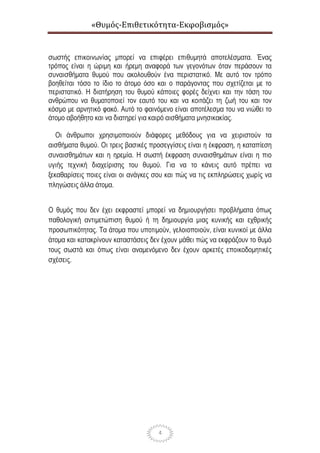 «Θυμός-Επιθετικότητα-Εκφοβισμός»
4
σωστής επικοινωνίας μπορεί να επιφέρει επιθυμητά αποτελέσματα. Ένας
τρόπος είναι η ώριμη και ήρεμη αναφορά των γεγονότων όταν περάσουν τα
συναισθήματα θυμού που ακολουθούν ένα περιστατικό. Με αυτό τον τρόπο
βοηθείται τόσο το ίδιο το άτομο όσο και ο παράγοντας που σχετίζεται με το
περιστατικό. Η διατήρηση του θυμού κάποιες φορές δείχνει και την τάση του
ανθρώπου να θυματοποιεί τον εαυτό του και να κοιτάζει τη ζωή του και τον
κόσμο με αρνητικό φακό. Αυτό το φαινόμενο είναι αποτέλεσμα του να νιώθει το
άτομο αβοήθητο και να διατηρεί για καιρό αισθήματα μνησικακίας.
Οι άνθρωποι χρησιμοποιούν διάφορες μεθόδους για να χειριστούν τα
αισθήματα θυμού. Οι τρεις βασικές προσεγγίσεις είναι η έκφραση, η καταπίεση
συναισθημάτων και η ηρεμία. Η σωστή έκφραση συναισθημάτων είναι η πιο
υγιής τεχνική διαχείρισης του θυμού. Για να το κάνεις αυτό πρέπει να
ξεκαθαρίσεις ποιες είναι οι ανάγκες σου και πώς να τις εκπληρώσεις χωρίς να
πληγώσεις άλλα άτομα.
Ο θυμός που δεν έχει εκφραστεί μπορεί να δημιουργήσει προβλήματα όπως
παθολογική αντιμετώπιση θυμού ή τη δημιουργία μιας κυνικής και εχθρικής
προσωπικότητας. Τα άτομα που υποτιμούν, γελοιοποιούν, είναι κυνικοί με άλλα
άτομα και κατακρίνουν καταστάσεις δεν έχουν μάθει πώς να εκφράζουν το θυμό
τους σωστά και όπως είναι αναμενόμενο δεν έχουν αρκετές εποικοδομητικές
σχέσεις.
 